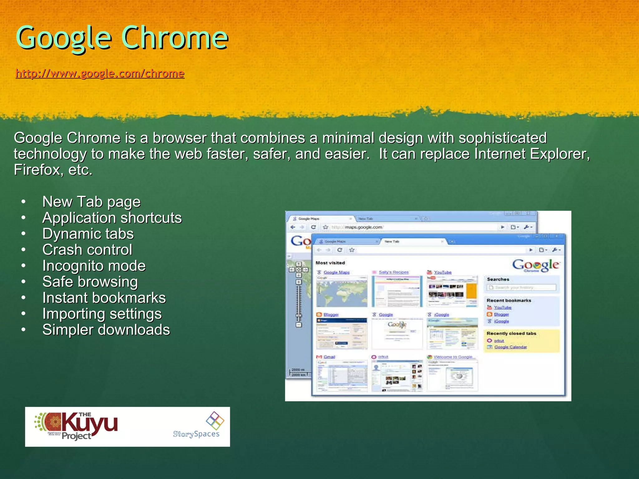 Google Chrome   http://www.google.com/chrome Google Chrome is a browser that combines a minimal design with sophisticated technology to make the web faster, safer, and easier.  It can replace Internet Explorer, Firefox, etc.   New Tab page Application shortcuts Dynamic tabs Crash control Incognito mode Safe browsing Instant bookmarks Importing settings Simpler downloads   