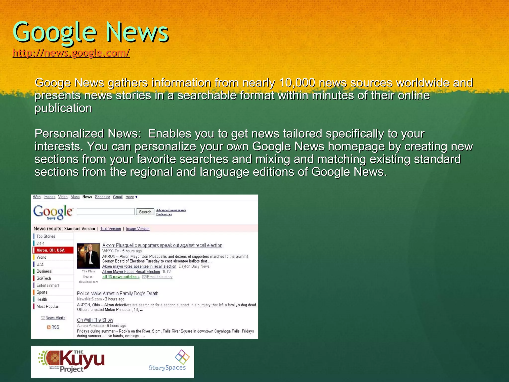 Google News   http://news.google.com/   Googe News gathers information from nearly 10,000 news sources worldwide and presents news stories in a searchable format within minutes of their online publication Personalized News:  Enables you to get news tailored specifically to your interests. You can personalize your own Google News homepage by creating new sections from your favorite searches and mixing and matching existing standard sections from the regional and language editions of Google News. 