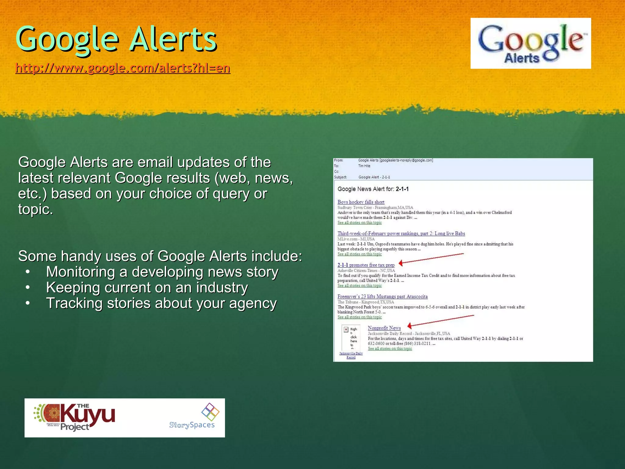 Google Alerts http://www.google.com/alerts?hl=en   Google Alerts are email updates of the latest relevant Google results (web, news, etc.) based on your choice of query or topic. Some handy uses of Google Alerts include: Monitoring a developing news story Keeping current on an industry Tracking stories about your agency 