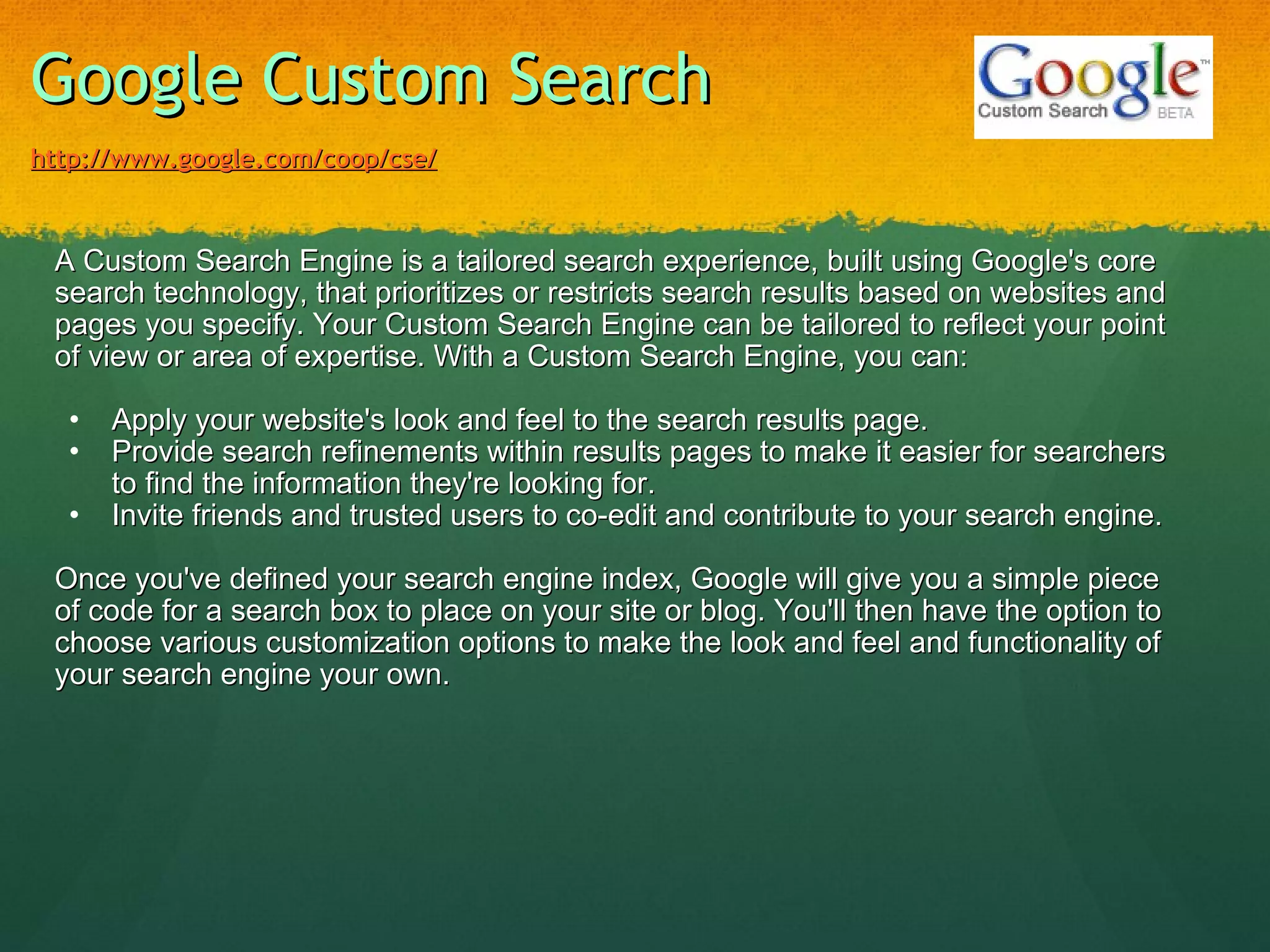 Google Custom Search   http://www.google.com/coop/cse/   A Custom Search Engine is a tailored search experience, built using Google's core search technology, that prioritizes or restricts search results based on websites and pages you specify. Your Custom Search Engine can be tailored to reflect your point of view or area of expertise. With a Custom Search Engine, you can:   Apply your website's look and feel to the search results page. Provide search refinements within results pages to make it easier for searchers to find the information they're looking for. Invite friends and trusted users to co-edit and contribute to your search engine.   Once you've defined your search engine index, Google will give you a simple piece of code for a search box to place on your site or blog. You'll then have the option to choose various customization options to make the look and feel and functionality of your search engine your own. 