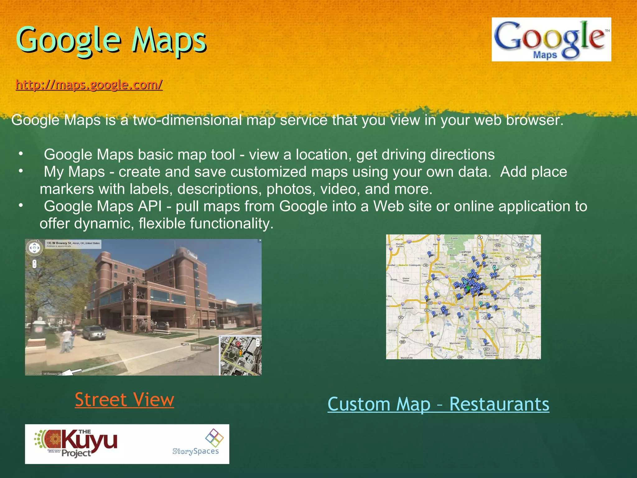 Google Maps http://maps.google.com/   Google Maps is a two-dimensional map service that you view in your web browser.      Google Maps basic map tool - view a location, get driving directions   My Maps - create and save customized maps using your own data.  Add place markers with labels, descriptions, photos, video, and more.   Google Maps API - pull maps from Google into a Web site or online application to offer dynamic, flexible functionality.   Custom Map – Restaurants Street View 