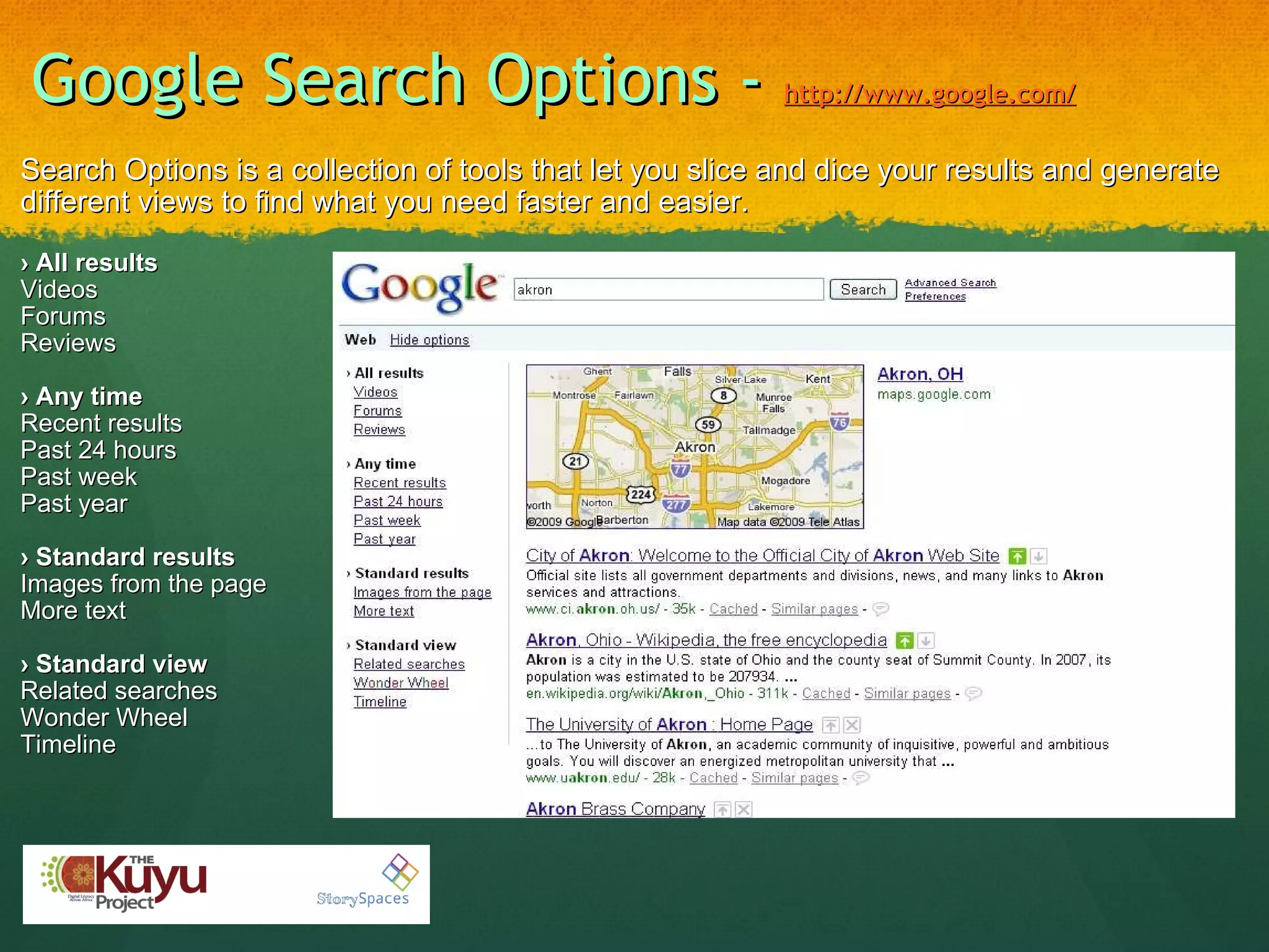 Google Search Options -  http://www.google.com/ Search Options is a collection of tools that let you slice and dice your results and generate different views to find what you need faster and easier.   ›  All results Videos Forums Reviews   ›  Any time Recent results Past 24 hours Past week Past year   ›  Standard results Images from the page More text   ›  Standard view Related searches Wonder Wheel Timeline 