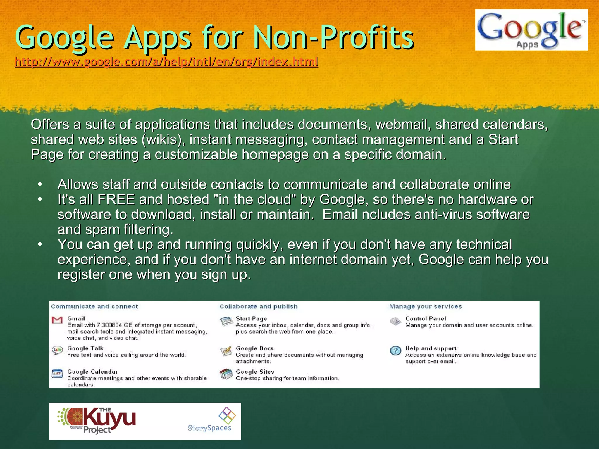 Google Apps for Non-Profits http://www.google.com/a/help/intl/en/org/index.html Offers a suite of applications that includes documents, webmail, shared calendars, shared web sites (wikis), instant messaging, contact management and a Start Page for creating a customizable homepage on a specific domain.   Allows staff and outside contacts to communicate and collaborate online It's all FREE and hosted "in the cloud" by Google, so there's no hardware or software to download, install or maintain.  Email ncludes anti-virus software and spam filtering. You can get up and running quickly, even if you don't have any technical experience, and if you don't have an internet domain yet, Google can help you register one when you sign up. 