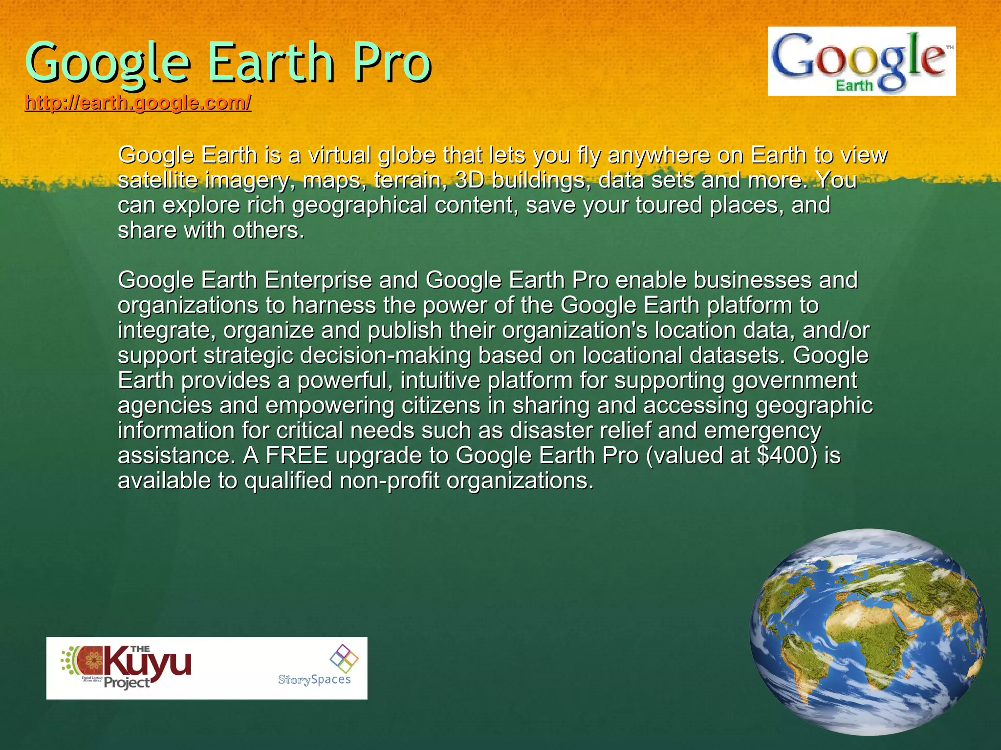 Google Earth Pro http://earth.google.com/ Google Earth is a virtual globe that lets you fly anywhere on Earth to view satellite imagery, maps, terrain, 3D buildings, data sets and more. You can explore rich geographical content, save your toured places, and share with others.   Google Earth Enterprise and Google Earth Pro enable businesses and organizations to harness the power of the Google Earth platform to integrate, organize and publish their organization's location data, and/or support strategic decision-making based on locational datasets. Google Earth provides a powerful, intuitive platform for supporting government agencies and empowering citizens in sharing and accessing geographic information for critical needs such as disaster relief and emergency assistance. A FREE upgrade to Google Earth Pro (valued at $400) is available to qualified non-profit organizations.     