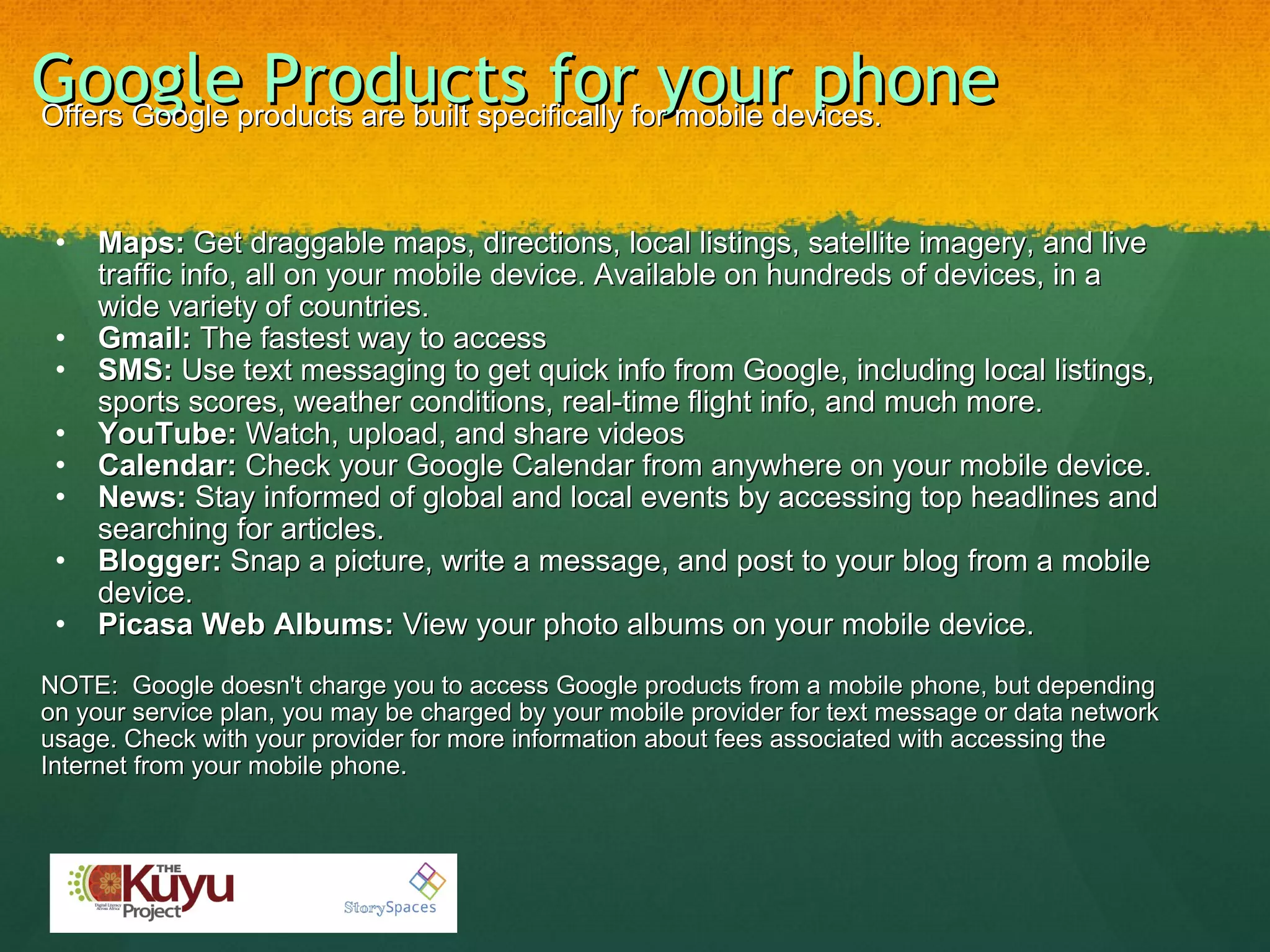 Google Products for your phone     Offers Google products are built specifically for mobile devices.   Maps:  Get draggable maps, directions, local listings, satellite imagery, and live traffic info, all on your mobile device. Available on hundreds of devices, in a wide variety of countries. Gmail:  The fastest way to access  SMS:  Use text messaging to get quick info from Google, including local listings, sports scores, weather conditions, real-time flight info, and much more. YouTube:  Watch, upload, and share videos  Calendar:  Check your Google Calendar from anywhere on your mobile device. News:  Stay informed of global and local events by accessing top headlines and searching for articles. Blogger:  Snap a picture, write a message, and post to your blog from a mobile device. Picasa Web Albums:  View your photo albums on your mobile device. NOTE:  Google doesn't charge you to access Google products from a mobile phone, but depending on your service plan, you may be charged by your mobile provider for text message or data network usage. Check with your provider for more information about fees associated with accessing the Internet from your mobile phone. 