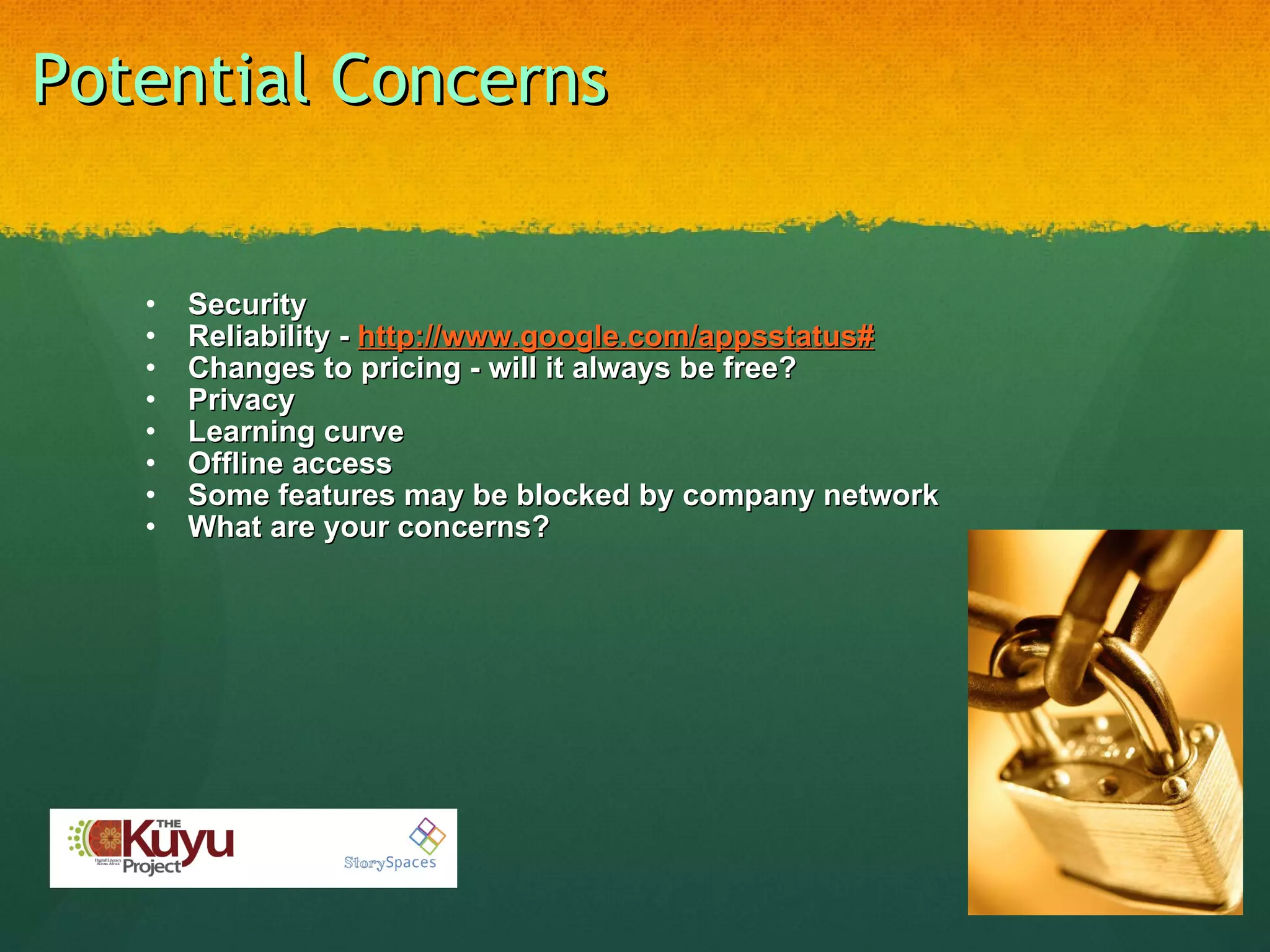 Potential Concerns Security Reliability -  http://www.google.com/appsstatus# Changes to pricing - will it always be free? Privacy Learning curve  Offline access Some features may be blocked by company network What are your concerns?  