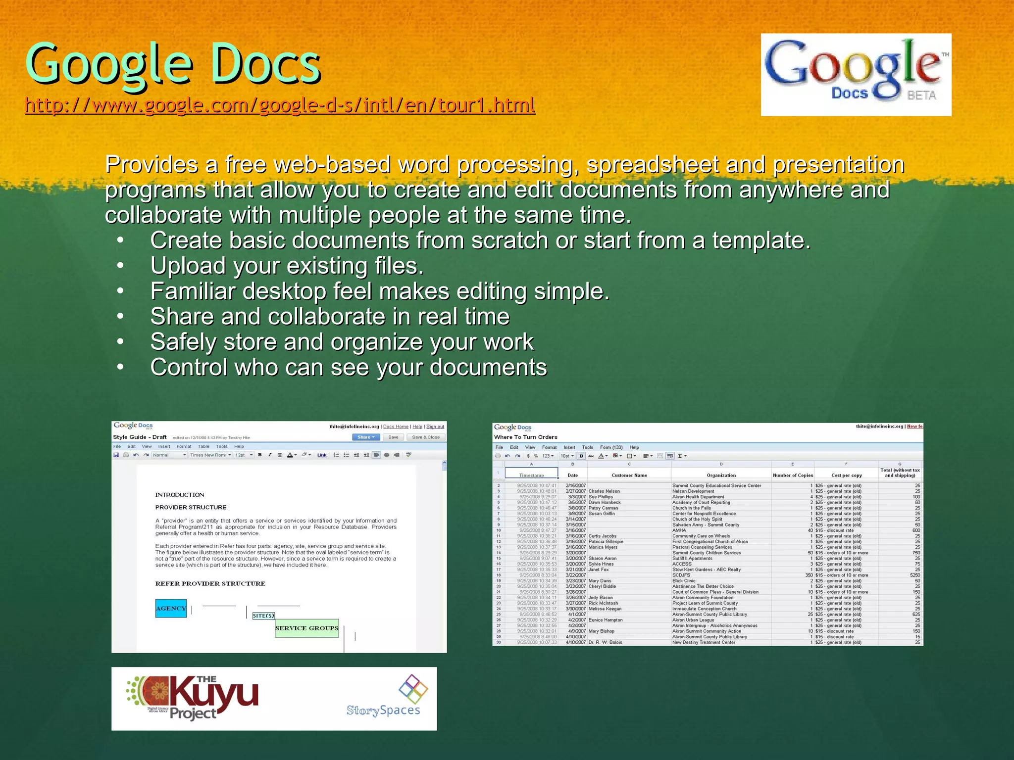Google Docs http://www.google.com/google-d-s/intl/en/tour1.html Provides a free web-based word processing, spreadsheet and presentation programs that allow you to create and edit documents from anywhere and collaborate with multiple people at the same time.   Create basic documents from scratch or start from a template. Upload your existing files.  Familiar desktop feel makes editing simple.  Share and collaborate in real time Safely store and organize your work  Control who can see your documents  