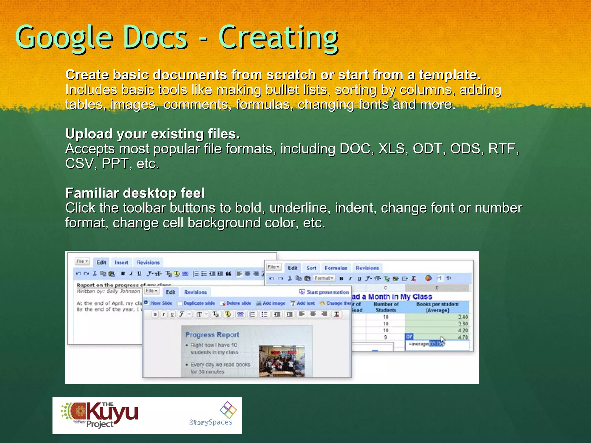 Google Docs - Creating Create basic documents from scratch or start from a template. Includes basic tools like making bullet lists, sorting by columns, adding tables, images, comments, formulas, changing fonts and more.   Upload your existing files. Accepts most popular file formats, including DOC, XLS, ODT, ODS, RTF, CSV, PPT, etc.    Familiar desktop feel Click the toolbar buttons to bold, underline, indent, change font or number format, change cell background color, etc.  