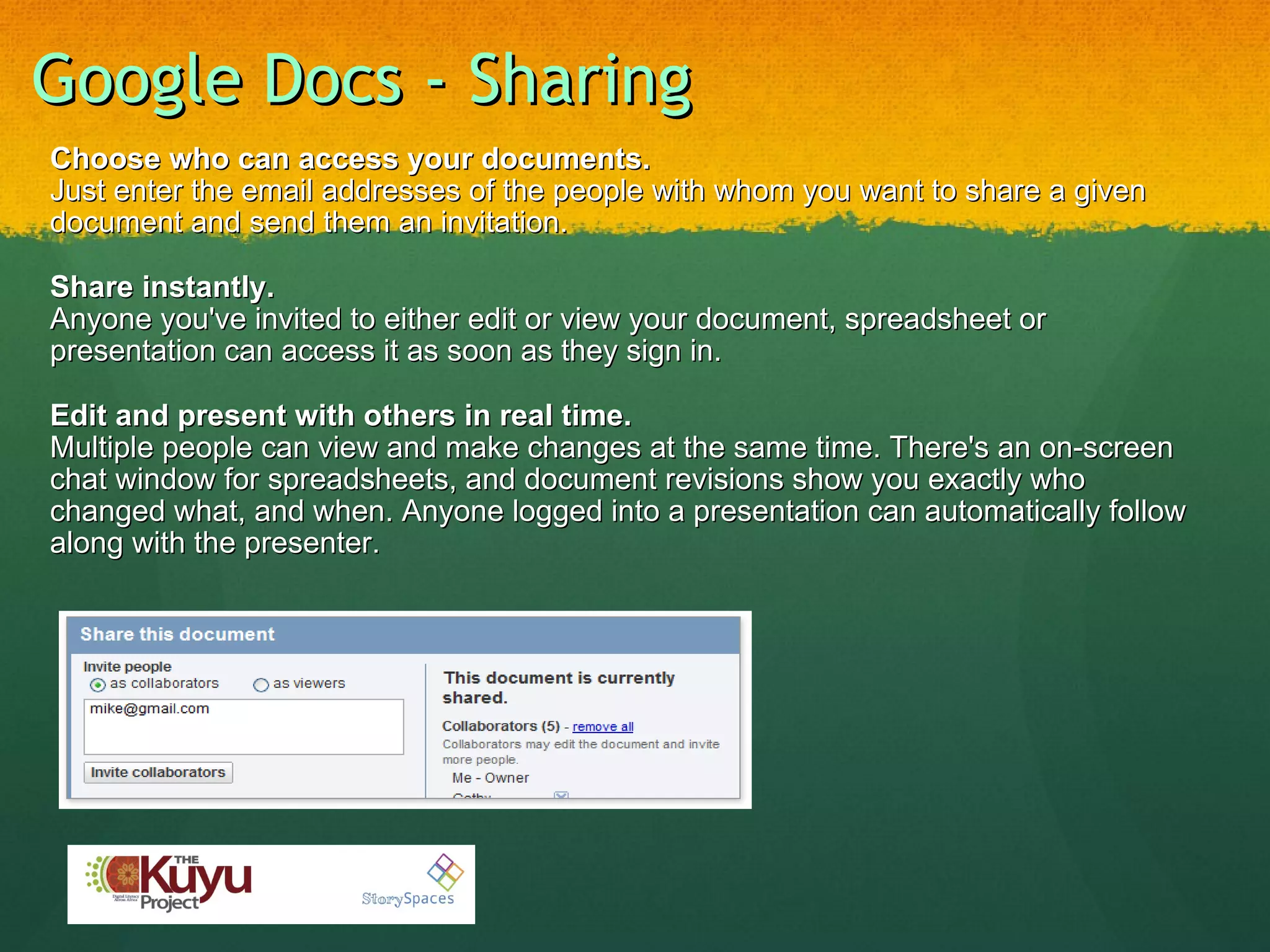 Google Docs - Sharing Choose who can access your documents. Just enter the email addresses of the people with whom you want to share a given document and send them an invitation. Share instantly. Anyone you've invited to either edit or view your document, spreadsheet or presentation can access it as soon as they sign in. Edit and present with others in real time. Multiple people can view and make changes at the same time. There's an on-screen chat window for spreadsheets, and document revisions show you exactly who changed what, and when. Anyone logged into a presentation can automatically follow along with the presenter. 