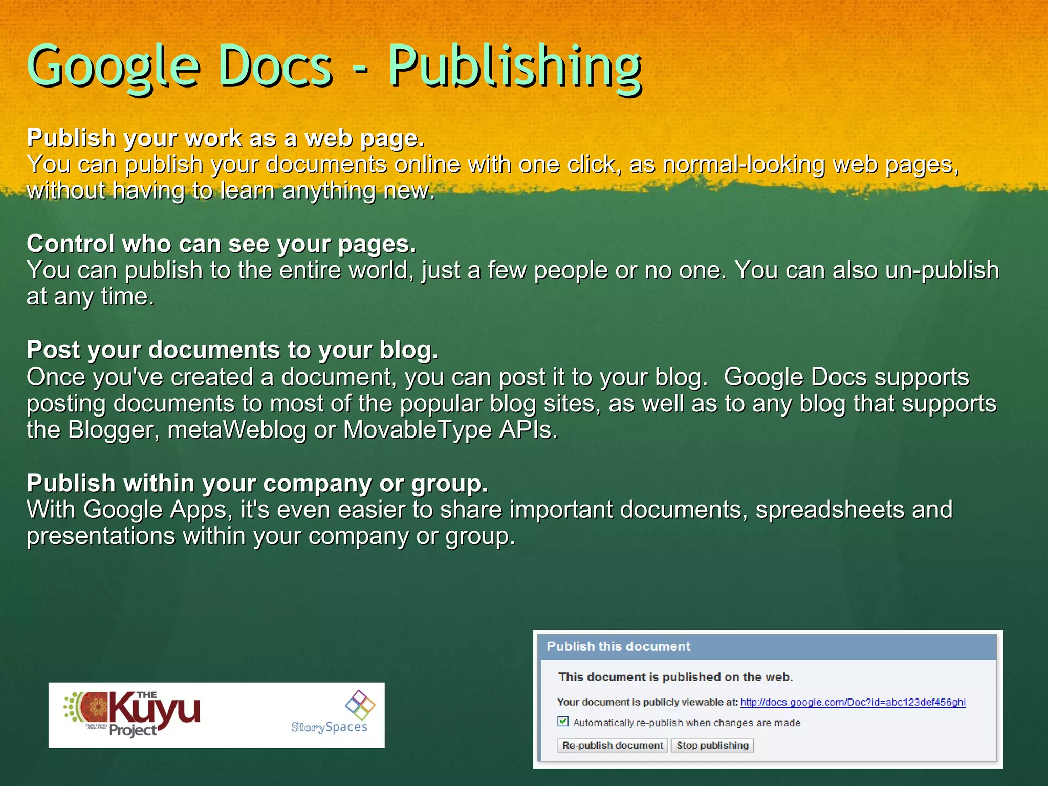 Google Docs - Publishing Publish your work as a web page. You can publish your documents online with one click, as normal-looking web pages, without having to learn anything new. Control who can see your pages. You can publish to the entire world, just a few people or no one. You can also un-publish at any time. Post your documents to your blog. Once you've created a document, you can post it to your blog.    Google Docs supports posting documents to most of the popular blog sites, as well as to any blog that supports the Blogger, metaWeblog or MovableType APIs. Publish within your company or group. With Google Apps, it's even easier to share important documents, spreadsheets and presentations within your company or group. 