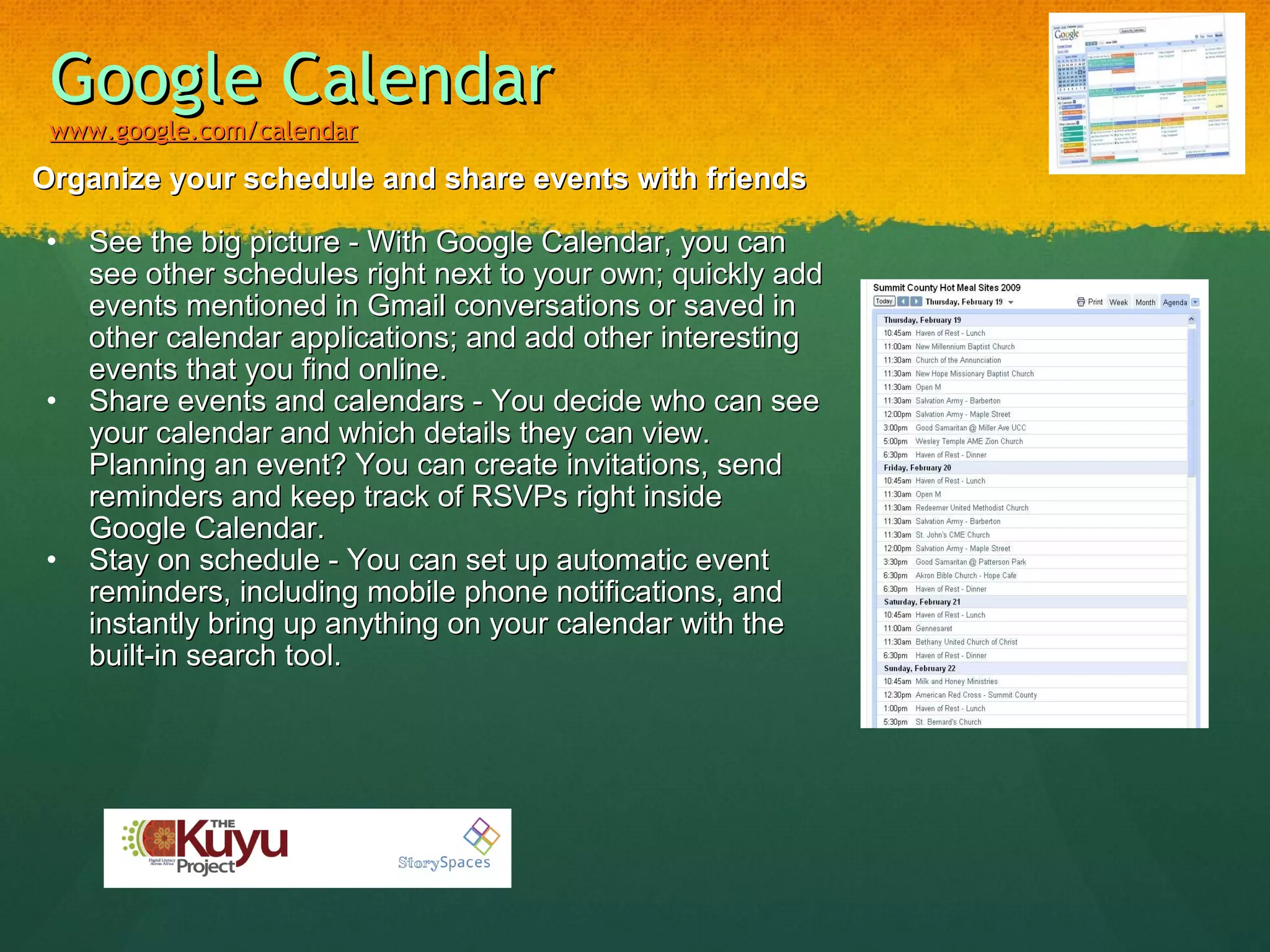 Google Calendar www.google.com/calendar   Organize your schedule and share events with friends See the big picture - With Google Calendar, you can see other schedules right next to your own; quickly add events mentioned in Gmail conversations or saved in other calendar applications; and add other interesting events that you find online. Share events and calendars - You decide who can see your calendar and which details they can view. Planning an event? You can create invitations, send reminders and keep track of RSVPs right inside Google Calendar. Stay on schedule - You can set up automatic event reminders, including mobile phone notifications, and instantly bring up anything on your calendar with the built-in search tool. 