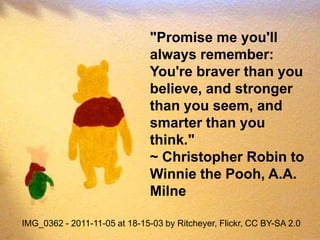 "Promise me you'll
                               always remember:
                               You're braver than you
                               believe, and stronger
                               than you seem, and
                               smarter than you
                               think."
                               ~ Christopher Robin to
                               Winnie the Pooh, A.A.
                               Milne

IMG_0362 - 2011-11-05 at 18-15-03 by Ritcheyer, Flickr, CC BY-SA 2.0
 
