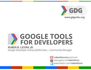www.gdgcebu.org




         GOOGLE TOOLS
          FOR DEVELOPERS
RUBEN B. LICERA JR.
Google Developer Group (GDG) Cebu – Community Manager


                                     rubenlicera@gmail.com
                                     www.gplus.to/rubenlicera
                                     www.twitter.com/rubenlicera
 