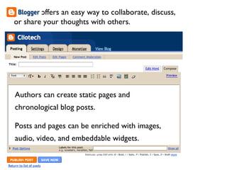 Authors can create static pages and chronological blog posts. Posts and pages can be enriched with images, audio, video, and embeddable widgets. Blogger offers an easy way to collaborate, discuss, or share your thoughts with others. 