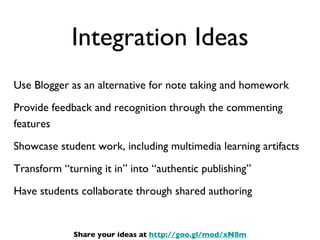 Integration Ideas Use Blogger as an alternative for note taking and homework Provide feedback and recognition through the commenting features Showcase student work, including multimedia learning artifacts Transform “turning it in” into “authentic publishing” Have students collaborate through shared authoring Share your ideas at  http://goo.gl/mod/xN8m 