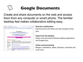 Google Documents Create and share documents on the web and access them from any computer or smart phone. The familiar desktop feel makes collaborative editing easy. Real time collaboration Edit documents with others and see changes as they type. Import from the desktop Easily move documents between desktop applications and Google Docs. Online word processing Margins, indentations, tables, footnotes, comments and much more. 