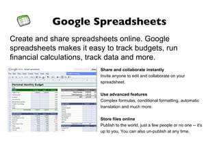 Google Spreadsheets Create and share spreadsheets online. Google spreadsheets makes it easy to track budgets, run financial calculations, track data and more. Share and collaborate instantly Invite anyone to edit and collaborate on your spreadsheet. Use advanced features Complex formulas, conditional formatting, automatic translation and much more. Store files online Publish to the world, just a few people or no one -- it's up to you. You can also un-publish at any time. 