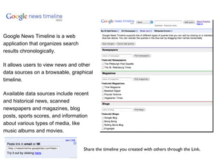 Google News Timeline is a web application that organizes search results chronologically.  It allows users to view news and other data sources on a browsable, graphical timeline.  Available data sources include recent and historical news, scanned newspapers and magazines, blog posts, sports scores, and information about various types of media, like music albums and movies. Share the timeline you created with others through the Link. 