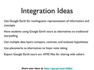 Integration Ideas Use Google Earth for nonlinguistic representation of information and concepts Have students using Google Earth tours as alternatives to traditional storytelling Use multiple data layers compare, contrast, and evaluate hypotheses Use placemarks as alternatives to linear note taking Export Google Earth tours are .KMZ files for sharing with others Share your ideas at  http://goo.gl/mod/xN8m 