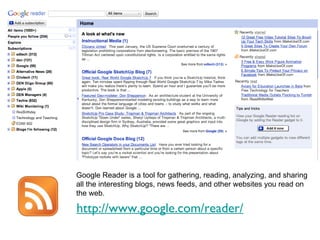 http://www.google.com/reader/ Google Reader is a tool for gathering, reading, analyzing, and sharing all the interesting blogs, news feeds, and other websites you read on the web. 