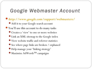 Google Webmaster Account
http://www.google.com/support/webmasters/
Add it to your Google search account

You’ll use this account to do many tasks
Creates a ‘view’ to one or more websites
Link an XML sitemap to the Google index
View website traffic and referrer statistics
See where page links are broken / orphaned
Help manage your ‘linking strategy’
Maximize AdWords™ campaigns

 