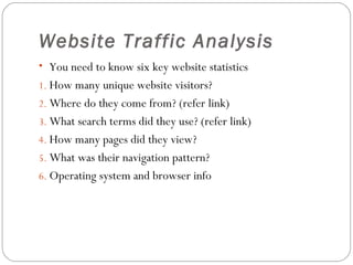 Website Traffic Analysis
• You need to know six key website statistics
1. How many unique website visitors?
2. Where do they come from? (refer link)
3. What search terms did they use? (refer link)
4. How many pages did they view?
5. What was their navigation pattern?
6. Operating system and browser info

 