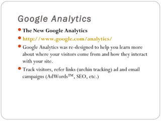Google Analytics
The New Google Analytics
http://www.google.com/analytics/
Google Analytics was re-designed to help you learn more

about where your visitors come from and how they interact
with your site.
Track visitors, refer links (urchin tracking) ad and email
campaigns (AdWords™, SEO, etc.)

 