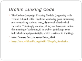 Urchin Linking Code
• The Urchin Campaign Tracking Module (beginning with

version 5.6 and UTM-4) allows you to tag your links using
master tracking codes (a utm_id) instead of individual
variables. You simply use utm_id in your links, and define
the meaning of each utm_id in a table. (this keeps your
individual campaigns straight, which is critical to tracking)
• http://www.hostsite.com/?utm_id=1
• http://en.wikipedia.org/wiki/Google_Analytics

 