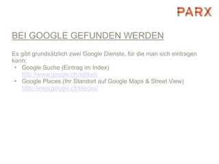BEI GOOGLE GEFUNDEN WERDEN
Es gibt grundsätzlich zwei Google Dienste, für die man sich eintragen
kann:
 • Google Suche (Eintrag im Index)
   http://www.google.ch/addurl/
 • Google Places (Ihr Standort auf Google Maps & Street View)
   http://www.google.ch/places/
 