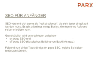 SEO FÜR ANFÄNGER
SEO versteht sich gerne als "rocket science", die sehr teuer eingekauft
werden muss. Es gibt allerdings einige Basics, die man ohne Aufwand
selber erledigen kann.

Grundsätzlich wird unterschieden zwischen
 • on-page SEO und
 • off-page SEO (klassisches Building von Backlinks usw.)

Folgend nun einige Tipps für das on-page SEO, welche Sie selber
umsetzen können.
 