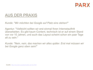AUS DER PRAXIS
Kunde: "Wir möchten bei Google auf Platz eins stehen!"

Agentur: "Vielleicht sollten wir erst einmal Ihren Internetauftritt
überarbeiten. Es gibt kaum Content, technisch ist er auf einem Stand
von vor 10 Jahren, und auch das Layout scheint schon ein paar Tage
alt zu sein."

Kunde: "Nein, nein, das machen wir alles später. Erst mal müssen wir
bei Google ganz oben sein!"




Quelle: http://kunden.ausderhoelle.de/?p=407
 