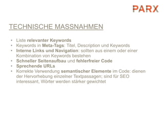 TECHNISCHE MASSNAHMEN
• Liste relevanter Keywords
• Keywords in Meta-Tags: Titel, Description und Keywords
• Interne Links und Navigation: sollten aus einem oder einer
  Kombination von Keywords bestehen
• Schneller Seitenaufbau und fehlerfreier Code
• Sprechende URLs
• Korrekte Verwendung semantischer Elemente im Code: dienen
  der Hervorhebung einzelner Textpassagen; sind für SEO
  interessant, Wörter werden stärker gewichtet
 