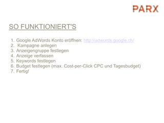 SO FUNKTIONIERT'S
1.   Google AdWords Konto eröffnen: http://adwords.google.ch/
2.   Kampagne anlegen
3.   Anzeigengruppe festlegen
4.   Anzeige verfassen
5.   Keywords festlegen
6.   Budget festlegen (max. Cost-per-Click CPC und Tagesbudget)
7.   Fertig!
 