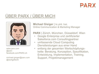 ÜBER PARX / ÜBER MICH
                           Michael Gisiger | lic phil. hist.
                           Online Communication & Marketing Manager

                           PARX | Zürich, München, Düsseldorf, Wien
                            • Google Enterprise und zertifizierter
                              Salesforce.com Consultingpartner
                            • umfassende Cloud Computing
                              Dienstleistungen aus einer Hand
www.parx.com                • entlang der gesamten Wertschöpfungs-
@parx
facebook.com/PARX.ch
                              kette: Beratung, Konzeption, Spezifikation,
                              Entwicklung, Implementation, Training,
michael.gisiger@parx.com      Support, Projektmanagement
@wortgefecht
 