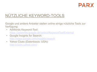 NÜTZLICHE KEYWORD-TOOLS
Google und andere Anbieter stellen online einige nützliche Tools zur
Verfügung:
 • AdWords Keyword-Tool:
   https://adwords.google.de/select/KeywordToolExternal
 • Google Insights for Search:
   http://www.google.com/insights/search
 • Yahoo Clues (Datenbasis: USA):
   http://clues.yahoo.com/
 