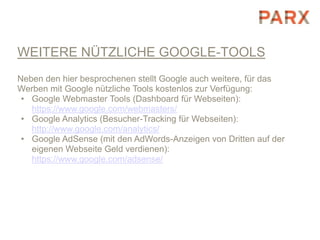 WEITERE NÜTZLICHE GOOGLE-TOOLS
Neben den hier besprochenen stellt Google auch weitere, für das
Werben mit Google nützliche Tools kostenlos zur Verfügung:
 • Google Webmaster Tools (Dashboard für Webseiten):
   https://www.google.com/webmasters/
 • Google Analytics (Besucher-Tracking für Webseiten):
   http://www.google.com/analytics/
 • Google AdSense (mit den AdWords-Anzeigen von Dritten auf der
   eigenen Webseite Geld verdienen):
   https://www.google.com/adsense/
 