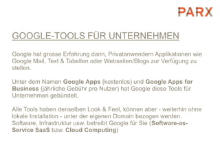 GOOGLE-TOOLS FÜR UNTERNEHMEN
Google hat grosse Erfahrung darin, Privatanwendern Applikationen wie
Google Mail, Text & Tabellen oder Webseiten/Blogs zur Verfügung zu
stellen.

Unter dem Namen Google Apps (kostenlos) und Google Apps for
Business (jährliche Gebühr pro Nutzer) hat Google diese Tools für
Unternehmen gebündelt.

Alle Tools haben denselben Look & Feel, können aber - weiterhin ohne
lokale Installation - unter der eigenen Domain bezogen werden.
Software, Infrastruktur usw. betreibt Google für Sie (Software-as-
Service SaaS bzw. Cloud Computing)
 