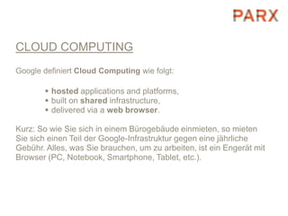 CLOUD COMPUTING
Google definiert Cloud Computing wie folgt:

        hosted applications and platforms,
        built on shared infrastructure,
        delivered via a web browser.

Kurz: So wie Sie sich in einem Bürogebäude einmieten, so mieten
Sie sich einen Teil der Google-Infrastruktur gegen eine jährliche
Gebühr. Alles, was Sie brauchen, um zu arbeiten, ist ein Engerät mit
Browser (PC, Notebook, Smartphone, Tablet, etc.).
 