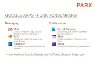 GOOGLE APPS - FUNKTIONSUMFANG
Messaging                                    Collaboration

     Mail                                          Text & Tabellen
     E-Mail Service mit 7 bzw. 25 GB               Dokumente gemeinsam in Echtzeit
     Speicher & integrierter Suche                 überall bearbeiten
     Talk                                          Sites
     Integriertes Instant Messaging mit            Einfach erstellbare Webseiten und
     Voice & Video                                 Wikis
     Kalender                                      Video
     Persönliche, gesharte und öffentliche         Sicher gesharte interne Videoplattform
     Kalender


+ alle weiteren Google Dienste wie AdWords, Blogger, Maps usw.
 