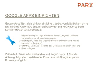 GOOGLE APPS EINRICHTEN
Google Apps lässt sich einfach einrichten, selbst von Mitarbeitern ohne
technisches Know-how (Zugriff auf CNAME- und MX-Records beim
Domain-Hoster vorausgesetzt):

            1. Registrieren (30 Tage kostenlos testen), eigene Domain
               vorhanden, sonst eine beantragen
            2. Bestätigen, dass Sie Eigentümer der Domain sind (kleine
               technische Aufgabe)
            3. CNAME- und MX-Records der Domain einrichten (lassen)
            4. User anlegen

Zeitbedarf: Wenn alles vorhanden und Zugriff da ca. 1 Stunde.
Achtung: Migration bestehender Daten nur mit Google Apps for
Business möglich!
 