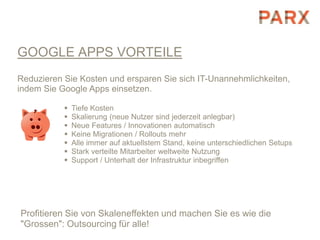 GOOGLE APPS VORTEILE
Reduzieren Sie Kosten und ersparen Sie sich IT-Unannehmlichkeiten,
indem Sie Google Apps einsetzen.

              Tiefe Kosten
              Skalierung (neue Nutzer sind jederzeit anlegbar)
              Neue Features / Innovationen automatisch
              Keine Migrationen / Rollouts mehr
              Alle immer auf aktuellstem Stand, keine unterschiedlichen Setups
              Stark verteilte Mitarbeiter weltweite Nutzung
              Support / Unterhalt der Infrastruktur inbegriffen




Profitieren Sie von Skaleneffekten und machen Sie es wie die
"Grossen": Outsourcing für alle!
 