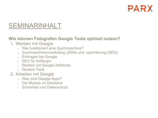 SEMINARINHALT
Wie können Fotografen Google Tools optimal nutzen?
1. Werben mit Google
   o   Wie funktioniert eine Suchmaschine?
   o   Suchmaschinenmarketing (SEM) und -optimierung (SEO)
   o   Eintragen bei Google
   o   SEO für Anfänger
   o   Werben mit Google AdWords
   o   Weitere Tools
2. Arbeiten mit Google
   o   Was sind Google Apps?
   o   Die Module im Überblick
   o   Sicherheit und Datenschutz
 