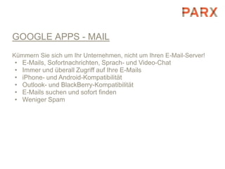 GOOGLE APPS - MAIL
Kümmern Sie sich um Ihr Unternehmen, nicht um Ihren E-Mail-Server!
•   E-Mails, Sofortnachrichten, Sprach- und Video-Chat
•   Immer und überall Zugriff auf Ihre E-Mails
•   iPhone- und Android-Kompatibilität
•   Outlook- und BlackBerry-Kompatibilität
•   E-Mails suchen und sofort finden
•   Weniger Spam
 