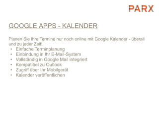 GOOGLE APPS - KALENDER
Planen Sie Ihre Termine nur noch online mit Google Kalender - überall
und zu jeder Zeit!
 • Einfache Terminplanung
 • Einbindung in Ihr E-Mail-System
 • Vollständig in Google Mail integriert
 • Kompatibel zu Outlook
 • Zugriff über Ihr Mobilgerät
 • Kalender veröffentlichen
 