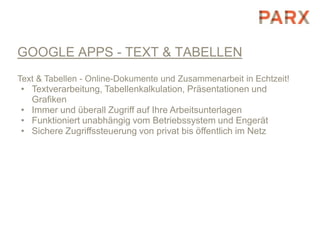 GOOGLE APPS - TEXT & TABELLEN
Text & Tabellen - Online-Dokumente und Zusammenarbeit in Echtzeit!
• Textverarbeitung, Tabellenkalkulation, Präsentationen und
  Grafiken
• Immer und überall Zugriff auf Ihre Arbeitsunterlagen
• Funktioniert unabhängig vom Betriebssystem und Engerät
• Sichere Zugriffssteuerung von privat bis öffentlich im Netz
 