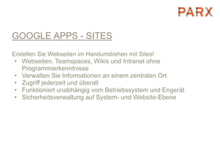 GOOGLE APPS - SITES
Erstellen Sie Webseiten im Handumdrehen mit Sites!
• Webseiten, Teamspaces, Wikis und Intranet ohne
  Programmierkenntnisse
• Verwalten Sie Informationen an einem zentralen Ort
• Zugriff jederzeit und überall
• Funktioniert unabhängig vom Betriebssystem und Engerät
• Sicherheitsverwaltung auf System- und Website-Ebene
 