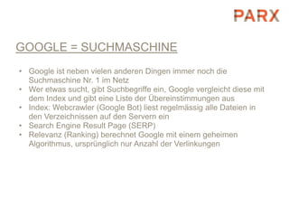GOOGLE = SUCHMASCHINE
• Google ist neben vielen anderen Dingen immer noch die
  Suchmaschine Nr. 1 im Netz
• Wer etwas sucht, gibt Suchbegriffe ein, Google vergleicht diese mit
  dem Index und gibt eine Liste der Übereinstimmungen aus
• Index: Webcrawler (Google Bot) liest regelmässig alle Dateien in
  den Verzeichnissen auf den Servern ein
• Search Engine Result Page (SERP)
• Relevanz (Ranking) berechnet Google mit einem geheimen
  Algorithmus, ursprünglich nur Anzahl der Verlinkungen
 