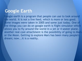 Google Earth
Google earth is a program that people can use to look around
the world. It is not a live feed, which is more or less good.
Some images were taken in 2005 and some just today. One of
the things you can do on google earth is flight simulator which
allows you to fly around the world in a jet or 4 seater plane.
Another real cool attachment is the possibility of going to Mars
or the Moon. Getting to explore Mars has been many people's
dream; now...it is a reality.
 