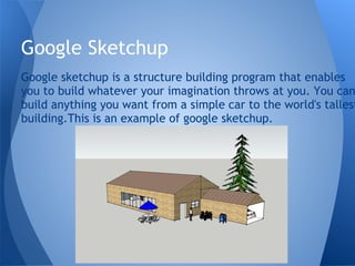 Google Sketchup
Google sketchup is a structure building program that enables
you to build whatever your imagination throws at you. You can
build anything you want from a simple car to the world's tallest
building.This is an example of google sketchup.
 
 