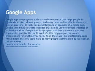 Google Apps
Google apps are programs such as a website creator that helps people to
create docs, sites, videos, groups, and many more and be able to share and
view at any time. In fact, this presentation is an example of a google app.
Google sites helps to create websites that can be used for simple websites or
professional sites. Google docs is a program that lets you create your own
documents, just like Microsoft word. On this program you can create
presentations for anything you need. All of these apps are multitasking apps
which means that you could have as many people working on it as you want at
the same time.
Here is an example of a website.
https://sites.google.com/a/student.asd20.org/blah/
 
 